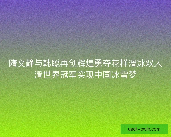 隋文静与韩聪再创辉煌勇夺花样滑冰双人滑世界冠军实现中国冰雪梦