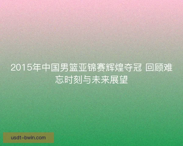 2015年中国男篮亚锦赛辉煌夺冠 回顾难忘时刻与未来展望