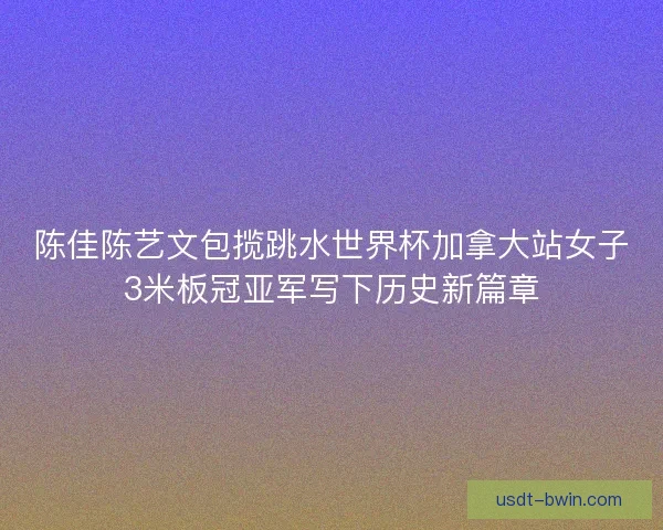陈佳陈艺文包揽跳水世界杯加拿大站女子3米板冠亚军写下历史新篇章