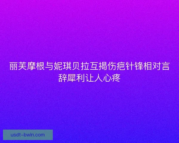 丽芙摩根与妮琪贝拉互揭伤疤针锋相对言辞犀利让人心疼