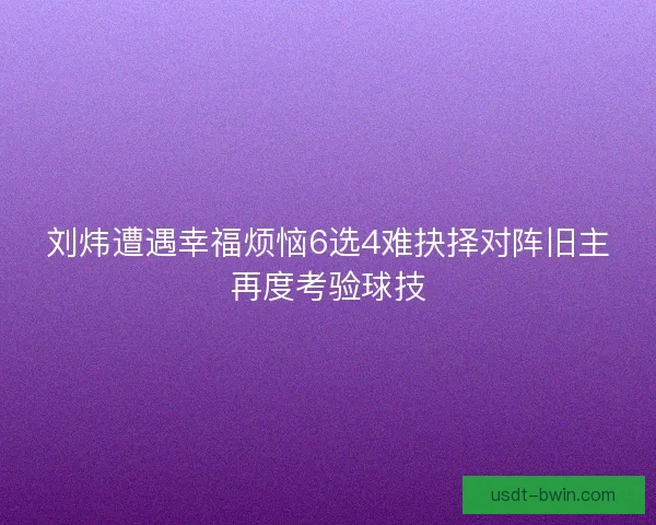 刘炜遭遇幸福烦恼6选4难抉择对阵旧主再度考验球技