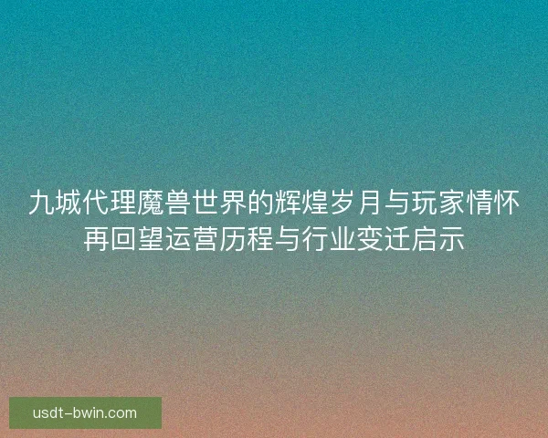 九城代理魔兽世界的辉煌岁月与玩家情怀再回望运营历程与行业变迁启示