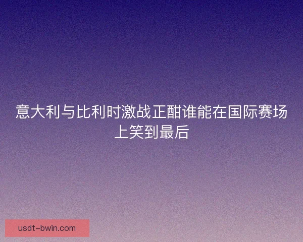 意大利与比利时激战正酣谁能在国际赛场上笑到最后 意大利与比利时激战正酣谁能在国际赛场上笑到最后