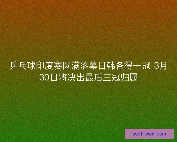 乒乓球印度赛圆满落幕日韩各得一冠 3月30日将决出最后三冠归属