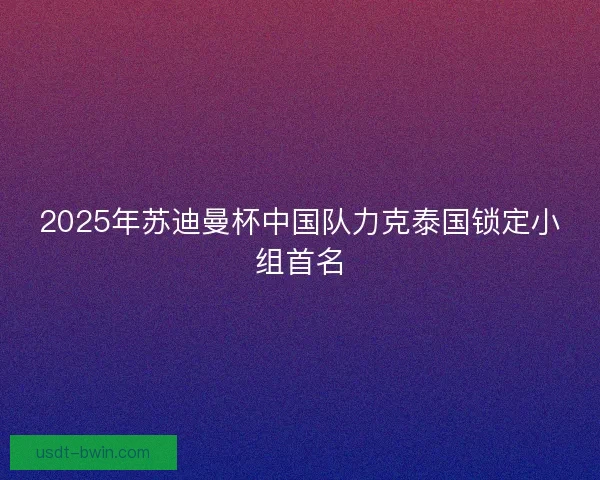 2025年苏迪曼杯中国队力克泰国锁定小组首名