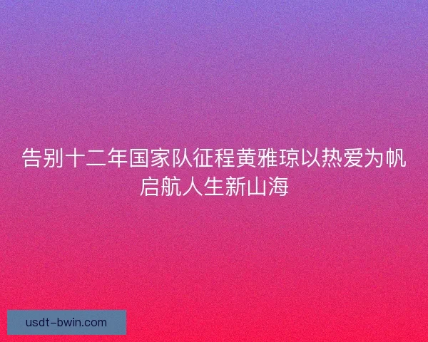告别十二年国家队征程黄雅琼以热爱为帆启航人生新山海