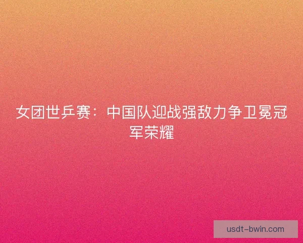 女团世乒赛:中国队迎战强敌力争卫冕冠军荣耀 女团世乒赛:中国队迎战强敌力争卫冕冠军荣耀
